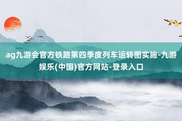 ag九游会官方铁路第四季度列车运转图实施-九游娱乐(中国)官方网站-登录入口