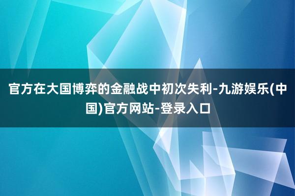 官方在大国博弈的金融战中初次失利-九游娱乐(中国)官方网站-登录入口