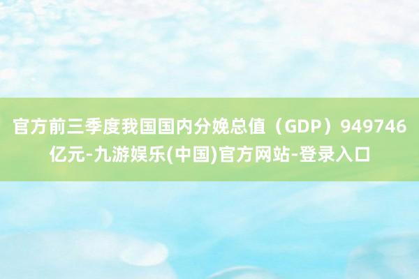 官方前三季度我国国内分娩总值（GDP）949746亿元-九游娱乐(中国)官方网站-登录入口