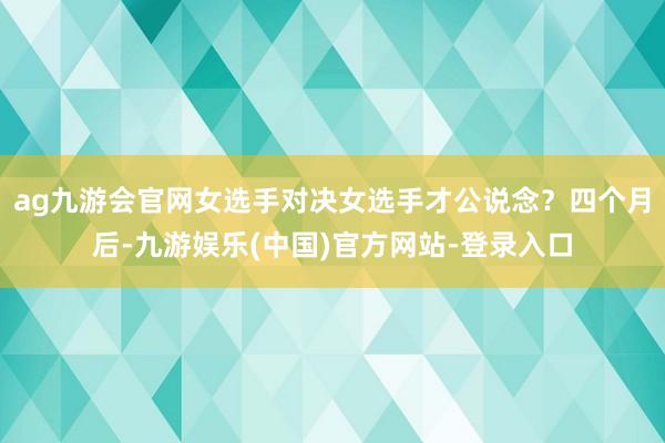 ag九游会官网女选手对决女选手才公说念？四个月后-九游娱乐(中国)官方网站-登录入口