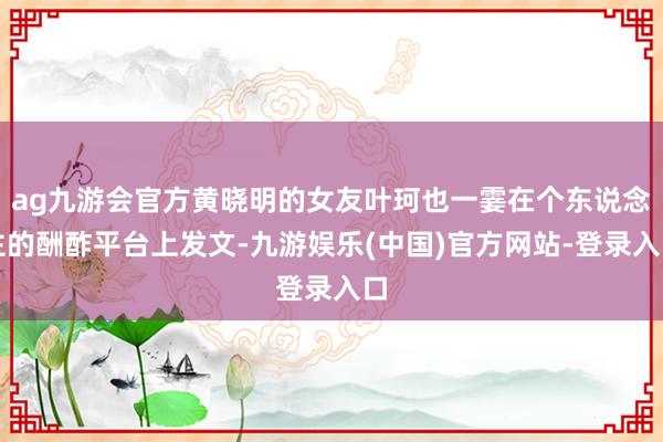 ag九游会官方黄晓明的女友叶珂也一霎在个东说念主的酬酢平台上发文-九游娱乐(中国)官方网站-登录入口