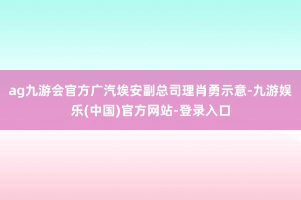 ag九游会官方广汽埃安副总司理肖勇示意-九游娱乐(中国)官方网站-登录入口