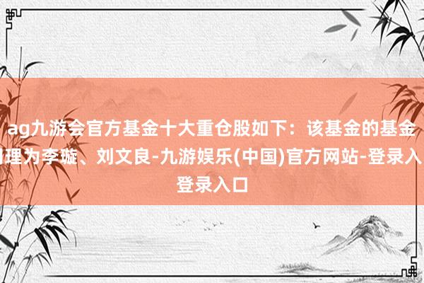 ag九游会官方基金十大重仓股如下：该基金的基金司理为李璇、刘文良-九游娱乐(中国)官方网站-登录入口