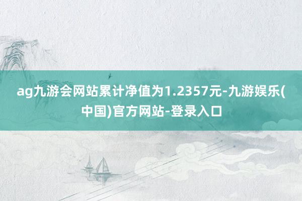 ag九游会网站累计净值为1.2357元-九游娱乐(中国)官方网站-登录入口