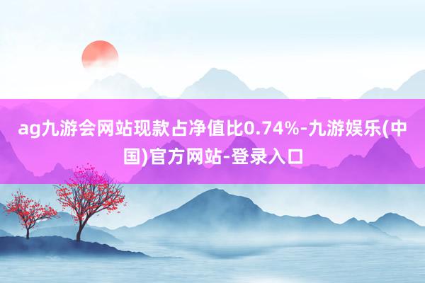 ag九游会网站现款占净值比0.74%-九游娱乐(中国)官方网站-登录入口