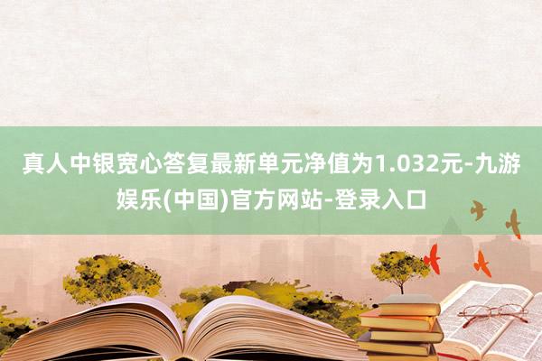 真人中银宽心答复最新单元净值为1.032元-九游娱乐(中国)官方网站-登录入口