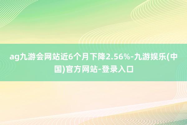 ag九游会网站近6个月下降2.56%-九游娱乐(中国)官方网站-登录入口