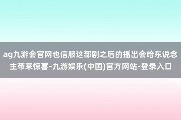 ag九游会官网也信服这部剧之后的播出会给东说念主带来惊喜-九游娱乐(中国)官方网站-登录入口