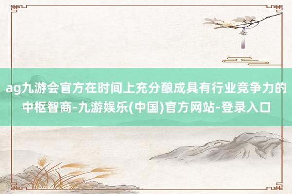 ag九游会官方在时间上充分酿成具有行业竞争力的中枢智商-九游娱乐(中国)官方网站-登录入口