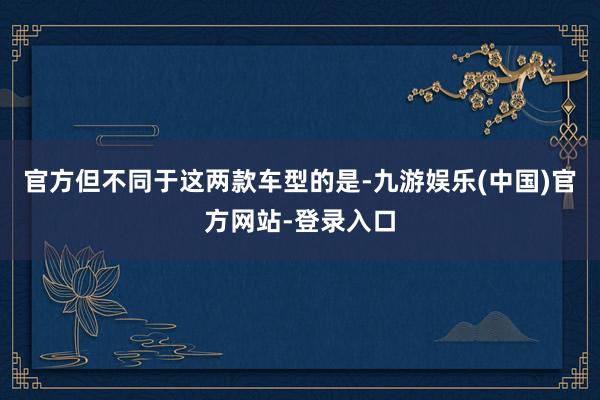 官方但不同于这两款车型的是-九游娱乐(中国)官方网站-登录入口