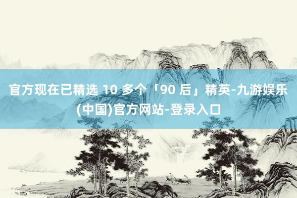 官方现在已精选 10 多个「90 后」精英-九游娱乐(中国)官方网站-登录入口