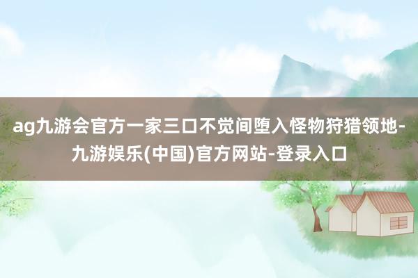 ag九游会官方一家三口不觉间堕入怪物狩猎领地-九游娱乐(中国)官方网站-登录入口