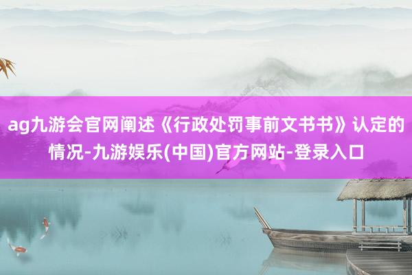 ag九游会官网阐述《行政处罚事前文书书》认定的情况-九游娱乐(中国)官方网站-登录入口