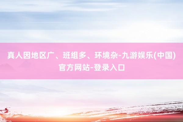 真人因地区广、班组多、环境杂-九游娱乐(中国)官方网站-登录入口