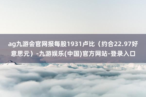 ag九游会官网报每股1931卢比（约合22.97好意思元）-九游娱乐(中国)官方网站-登录入口