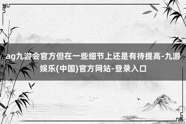 ag九游会官方但在一些细节上还是有待提高-九游娱乐(中国)官方网站-登录入口