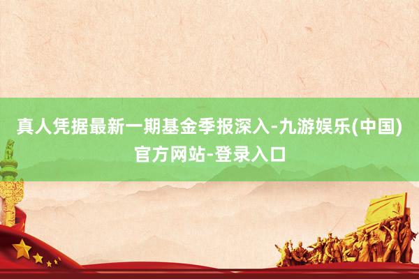 真人凭据最新一期基金季报深入-九游娱乐(中国)官方网站-登录入口