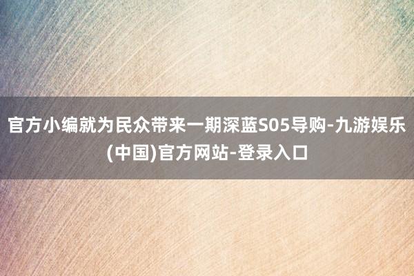 官方小编就为民众带来一期深蓝S05导购-九游娱乐(中国)官方网站-登录入口