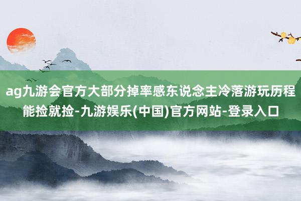 ag九游会官方大部分掉率感东说念主冷落游玩历程能捡就捡-九游娱乐(中国)官方网站-登录入口