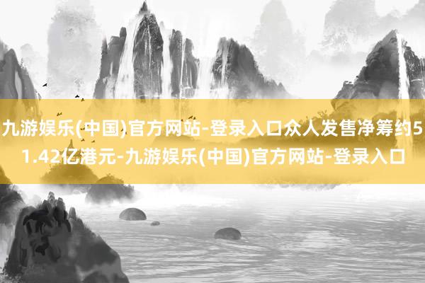 九游娱乐(中国)官方网站-登录入口众人发售净筹约51.42亿港元-九游娱乐(中国)官方网站-登录入口