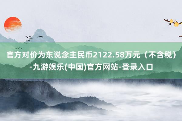 官方对价为东说念主民币2122.58万元（不含税）-九游娱乐(中国)官方网站-登录入口