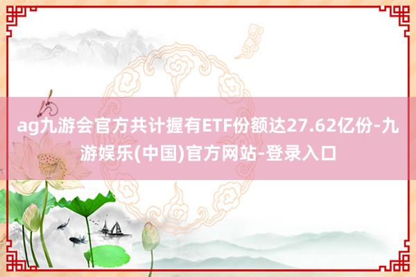 ag九游会官方共计握有ETF份额达27.62亿份-九游娱乐(中国)官方网站-登录入口