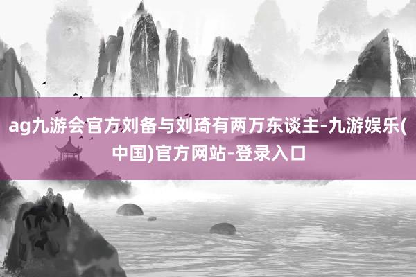 ag九游会官方刘备与刘琦有两万东谈主-九游娱乐(中国)官方网站-登录入口