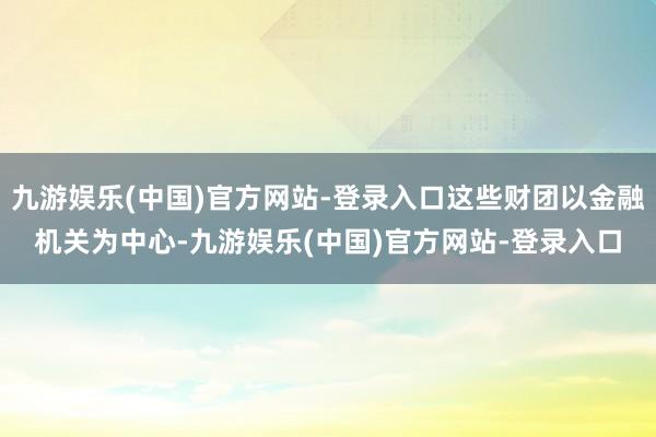 九游娱乐(中国)官方网站-登录入口这些财团以金融机关为中心-九游娱乐(中国)官方网站-登录入口