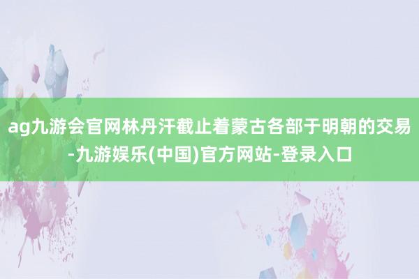 ag九游会官网林丹汗截止着蒙古各部于明朝的交易-九游娱乐(中国)官方网站-登录入口