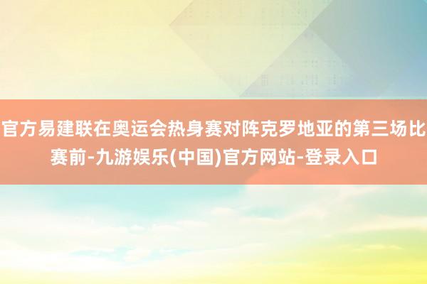 官方易建联在奥运会热身赛对阵克罗地亚的第三场比赛前-九游娱乐(中国)官方网站-登录入口