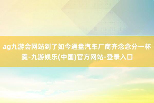 ag九游会网站到了如今通盘汽车厂商齐念念分一杯羹-九游娱乐(中国)官方网站-登录入口