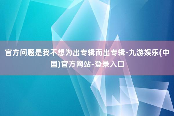 官方问题是我不想为出专辑而出专辑-九游娱乐(中国)官方网站-登录入口