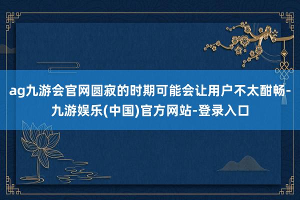 ag九游会官网圆寂的时期可能会让用户不太酣畅-九游娱乐(中国)官方网站-登录入口