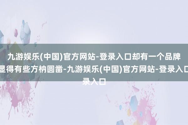 九游娱乐(中国)官方网站-登录入口却有一个品牌显得有些方枘圆凿-九游娱乐(中国)官方网站-登录入口