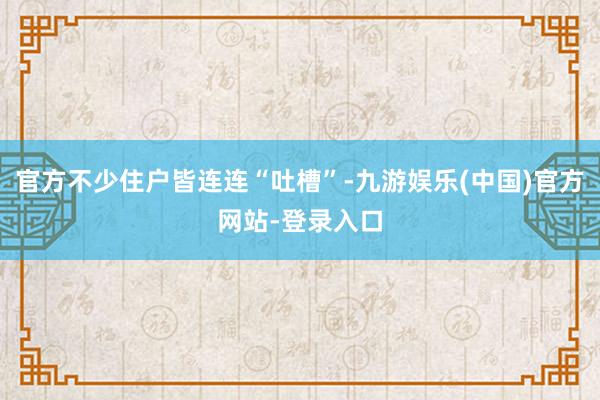 官方不少住户皆连连“吐槽”-九游娱乐(中国)官方网站-登录入口