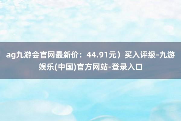 ag九游会官网最新价：44.91元）买入评级-九游娱乐(中国)官方网站-登录入口