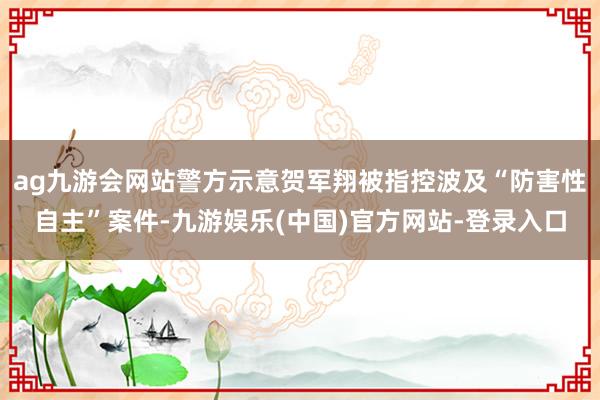 ag九游会网站警方示意贺军翔被指控波及“防害性自主”案件-九游娱乐(中国)官方网站-登录入口