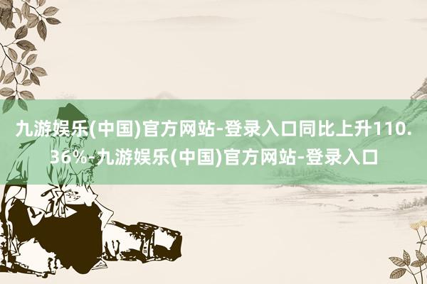 九游娱乐(中国)官方网站-登录入口同比上升110.36%-九游娱乐(中国)官方网站-登录入口