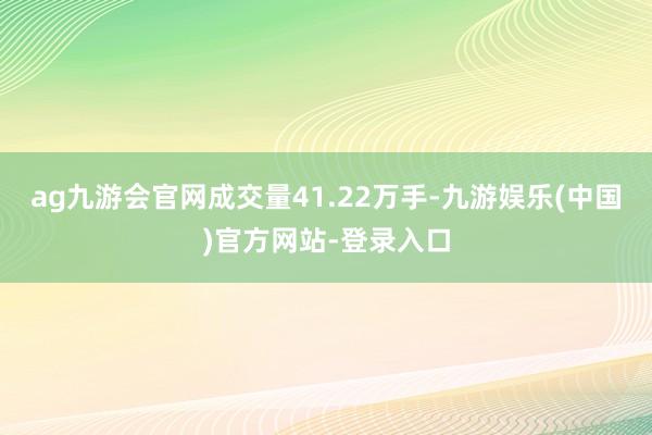 ag九游会官网成交量41.22万手-九游娱乐(中国)官方网站-登录入口