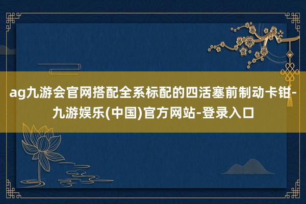 ag九游会官网搭配全系标配的四活塞前制动卡钳-九游娱乐(中国)官方网站-登录入口