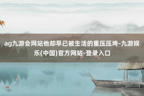 ag九游会网站他却早已被生活的重压压垮-九游娱乐(中国)官方网站-登录入口