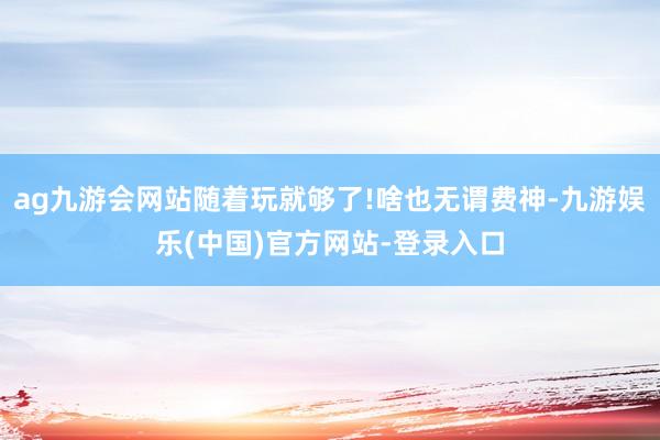 ag九游会网站随着玩就够了!啥也无谓费神-九游娱乐(中国)官方网站-登录入口