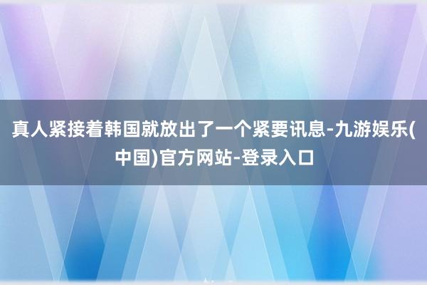 真人紧接着韩国就放出了一个紧要讯息-九游娱乐(中国)官方网站-登录入口