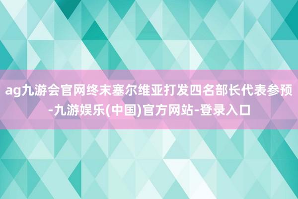 ag九游会官网终末塞尔维亚打发四名部长代表参预-九游娱乐(中国)官方网站-登录入口