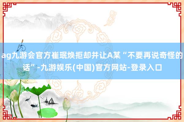 ag九游会官方崔珉焕拒却并让A某“不要再说奇怪的话”-九游娱乐(中国)官方网站-登录入口