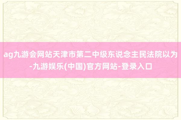 ag九游会网站天津市第二中级东说念主民法院以为-九游娱乐(中国)官方网站-登录入口