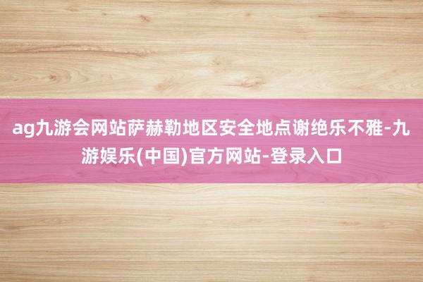 ag九游会网站萨赫勒地区安全地点谢绝乐不雅-九游娱乐(中国)官方网站-登录入口