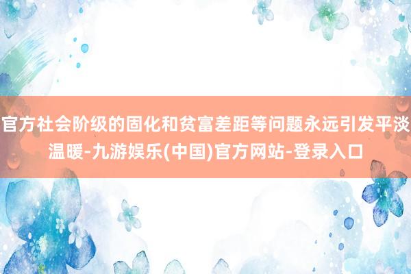 官方社会阶级的固化和贫富差距等问题永远引发平淡温暖-九游娱乐(中国)官方网站-登录入口