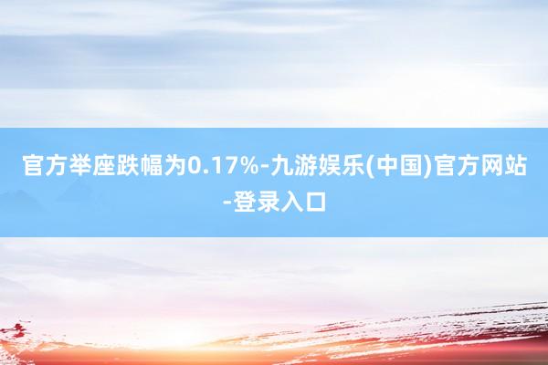 官方举座跌幅为0.17%-九游娱乐(中国)官方网站-登录入口