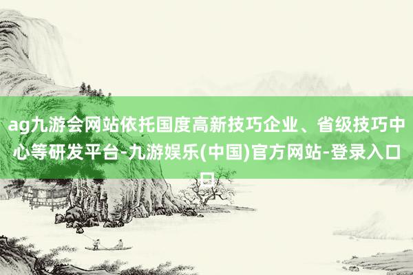 ag九游会网站依托国度高新技巧企业、省级技巧中心等研发平台-九游娱乐(中国)官方网站-登录入口